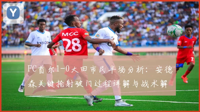 FC首尔1-0大田市民半场分析：安德森关键抢射破门过程详解与战术解读