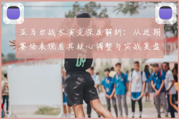 亚马尔战术演变深度解析：从近期赛场表现看其核心调整与实战复盘