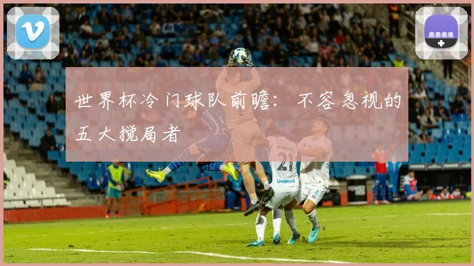 世界杯冷门球队前瞻：不容忽视的五大搅局者