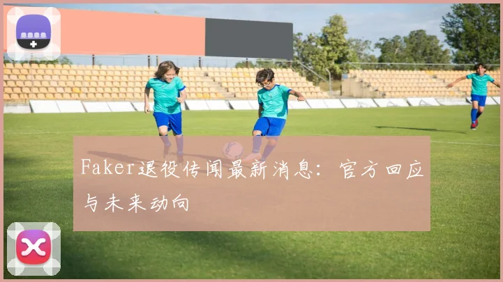 Faker退役传闻最新消息：官方回应与未来动向