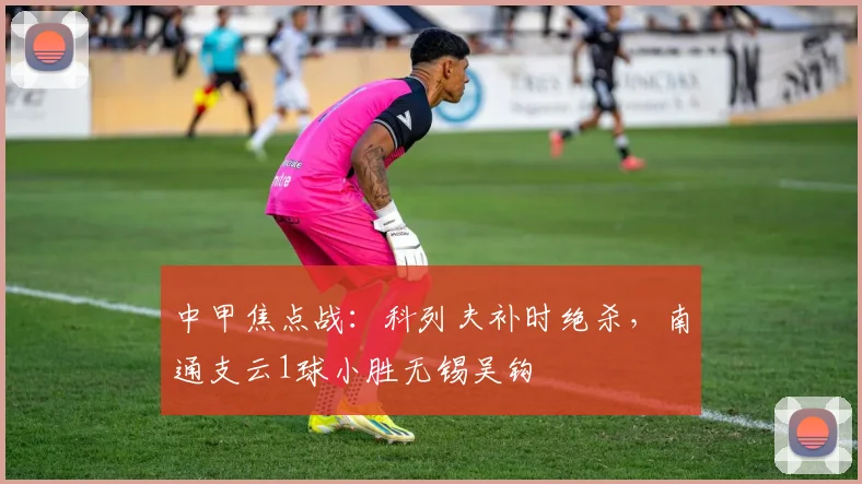 中甲焦点战：科列夫补时绝杀，南通支云1球小胜无锡吴钩