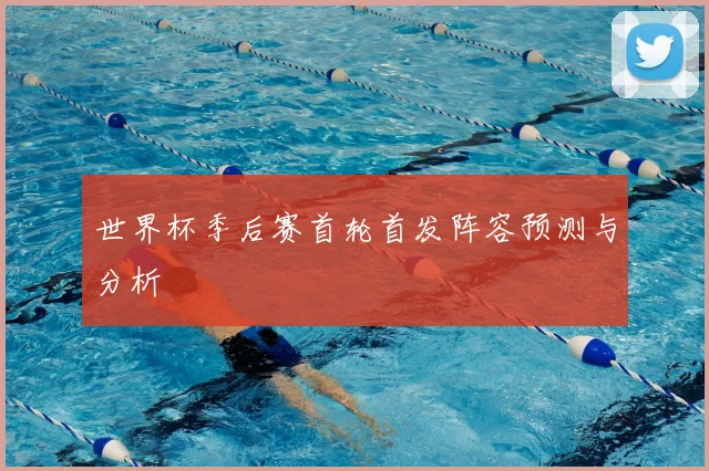 世界杯季后赛首轮首发阵容预测与分析