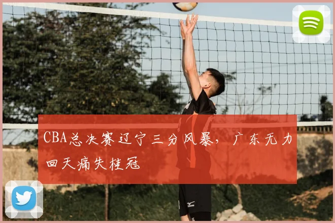CBA总决赛辽宁三分风暴，广东无力回天痛失桂冠