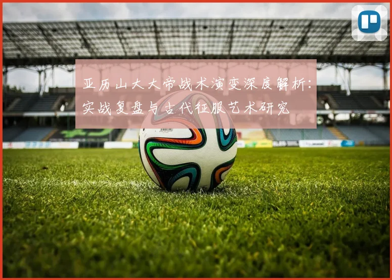 亚历山大大帝战术演变深度解析：实战复盘与古代征服艺术研究