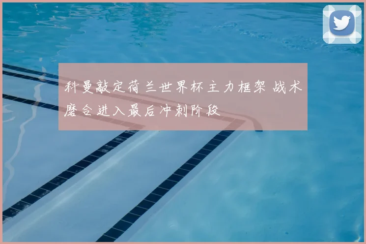 科曼敲定荷兰世界杯主力框架 战术磨合进入最后冲刺阶段