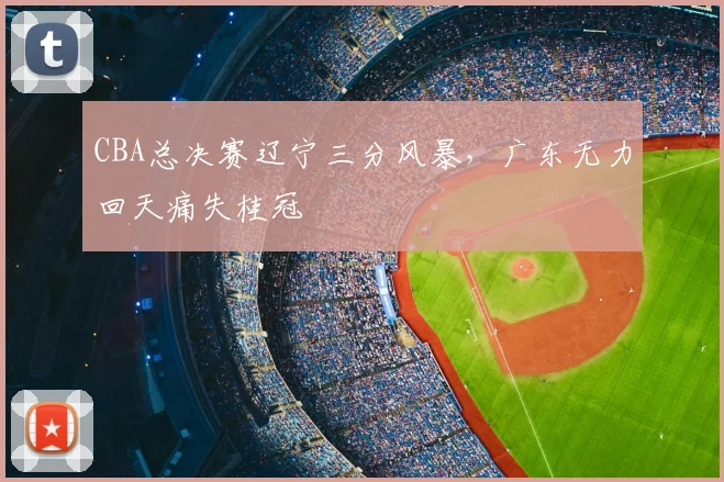 CBA总决赛辽宁三分风暴，广东无力回天痛失桂冠