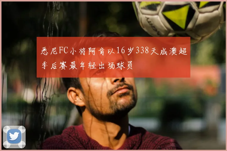 悉尼FC小将阿肯以16岁338天成澳超季后赛最年轻出场球员