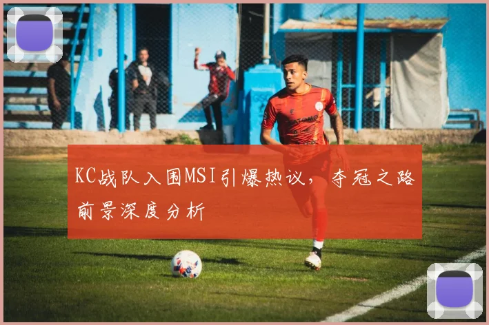 KC战队入围MSI引爆热议，夺冠之路前景深度分析