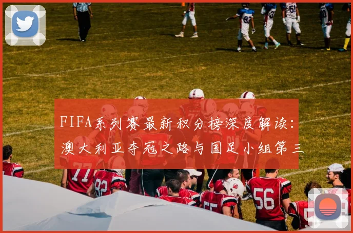 FIFA系列赛最新积分榜深度解读：澳大利亚夺冠之路与国足小组第三的出线前景分析